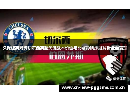 久保建英对阵切尔西英超关键战术价值与比赛影响深度解析全面表现