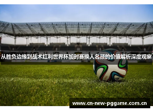 从胜负边缘到战术红利世界杯加时赛换人名额的价值解析深度观察