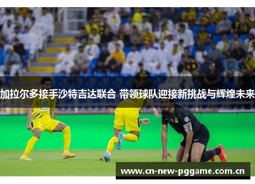 加拉尔多接手沙特吉达联合 带领球队迎接新挑战与辉煌未来 加拉尔多接手沙特吉达联合 带领球队迎接新挑战与辉煌未来
